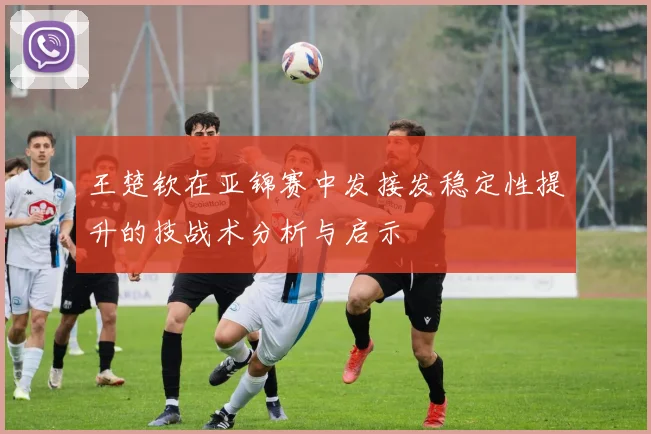 王楚钦在亚锦赛中发接发稳定性提升的技战术分析与启示