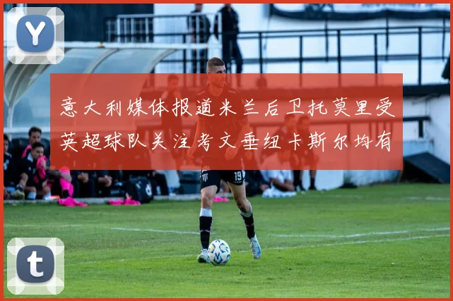 意大利媒体报道米兰后卫托莫里受英超球队关注考文垂纽卡斯尔均有意引进
