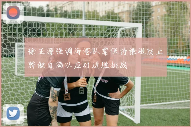 徐正源强调海港队需保持谦逊防止骄傲自满以应对连胜挑战
