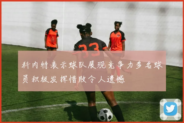 科内特表示球队展现竞争力多名球员积极发挥惜败令人遗憾