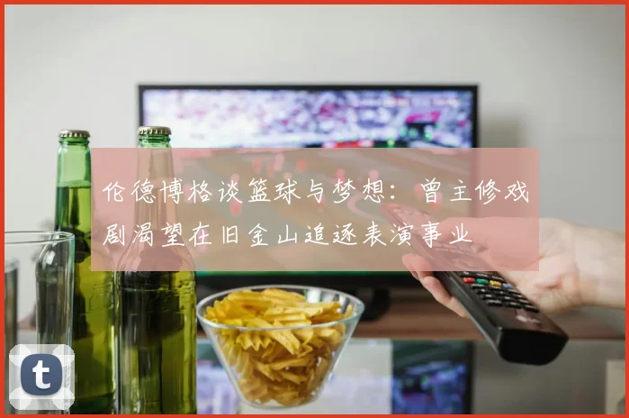 伦德博格谈篮球与梦想：曾主修戏剧渴望在旧金山追逐表演事业