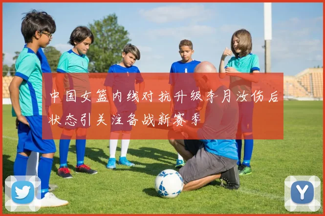 中国女篮内线对抗升级李月汝伤后状态引关注备战新赛季