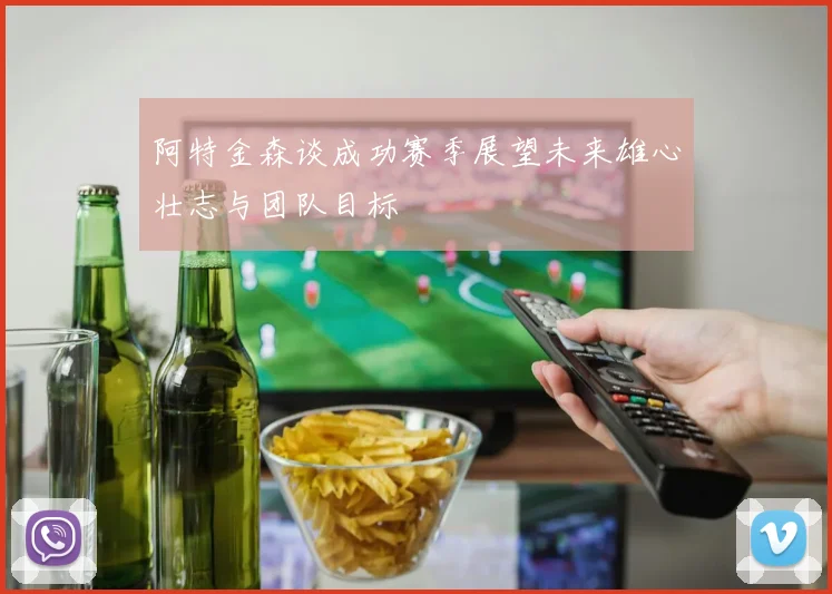 阿特金森谈成功赛季展望未来雄心壮志与团队目标