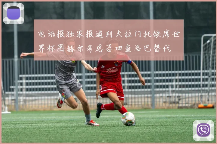 电讯报独家报道利夫拉门托缺席世界杯图赫尔考虑召回查洛巴替代