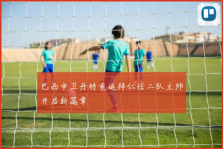 巴西中卫丹特重返拜仁任二队主帅开启新篇章