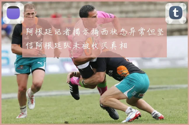 阿根廷记者揭示梅西状态异常但坚信阿根廷队未被收买真相
