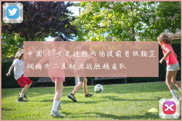中国U17女足连胜两场提前晋级鞠芷桐梅开二度助力战胜越南队
