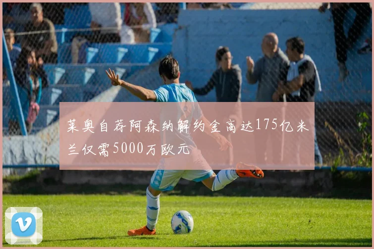 莱奥自荐阿森纳解约金高达175亿米兰仅需5000万欧元