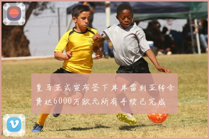 皇马正式宣布签下库库雷利亚转会费达6000万欧元所有手续已完成