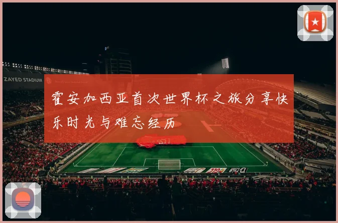 霍安加西亚首次世界杯之旅分享快乐时光与难忘经历