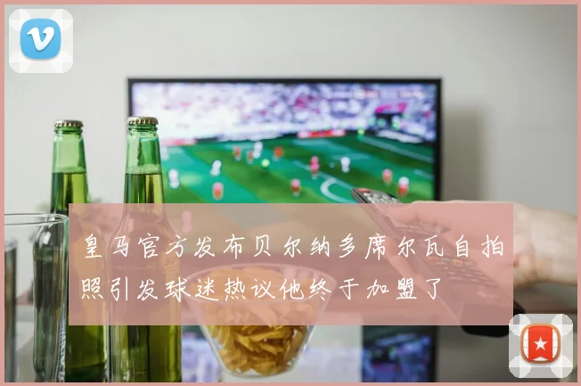 皇马官方发布贝尔纳多席尔瓦自拍照引发球迷热议他终于加盟了