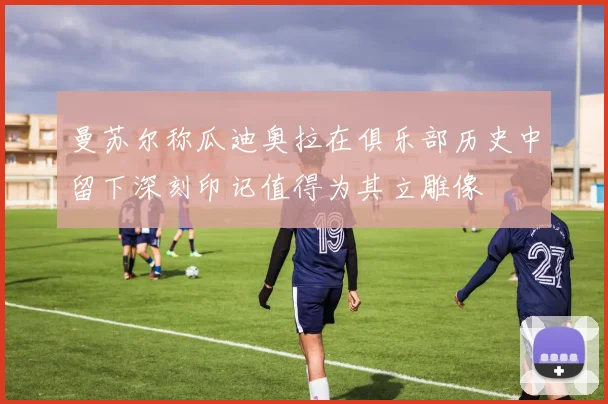 曼苏尔称瓜迪奥拉在俱乐部历史中留下深刻印记值得为其立雕像