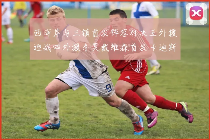 西海岸与三镇首发阵容对决五外援迎战四外援李昊戴维森首发卡迪斯出战