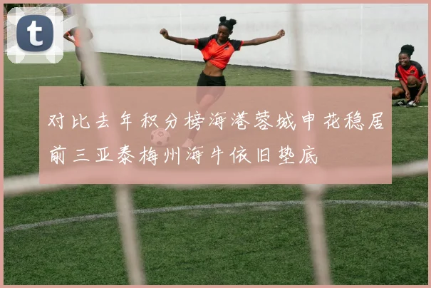 对比去年积分榜海港蓉城申花稳居前三亚泰梅州海牛依旧垫底