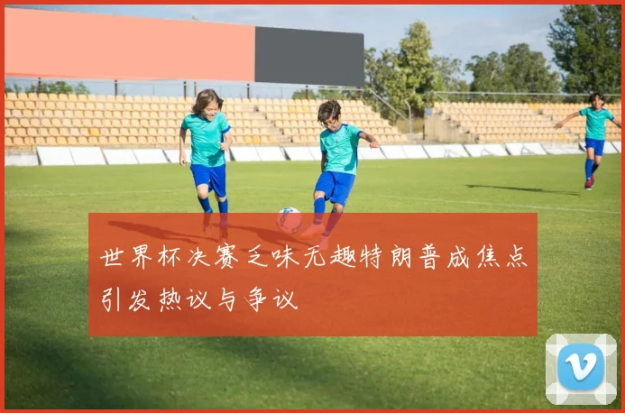 世界杯决赛乏味无趣特朗普成焦点引发热议与争议