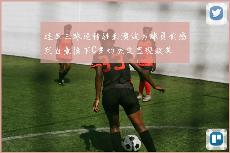 连扳三球逆转胜利澳波为球员们感到自豪换下C罗的决定显现效果