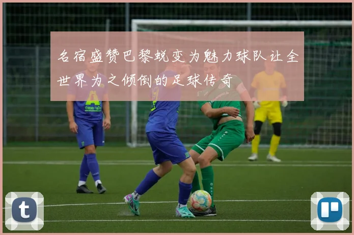 名宿盛赞巴黎蜕变为魅力球队让全世界为之倾倒的足球传奇