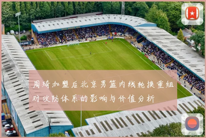 周琦加盟后北京男篮内线轮换重组对攻防体系的影响与价值分析