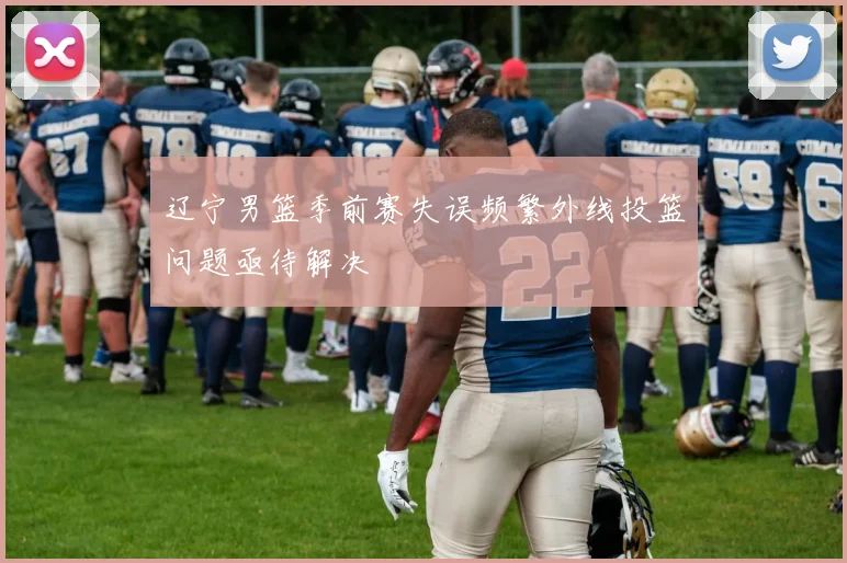 辽宁男篮季前赛失误频繁外线投篮问题亟待解决
