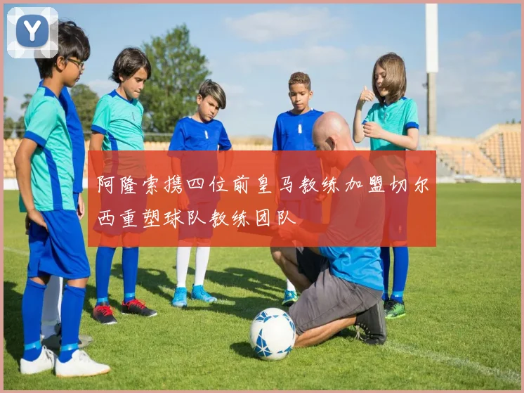 阿隆索携四位前皇马教练加盟切尔西重塑球队教练团队