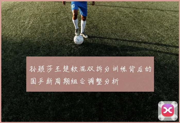 孙颖莎王楚钦混双拆分训练背后的国乒新周期组合调整分析