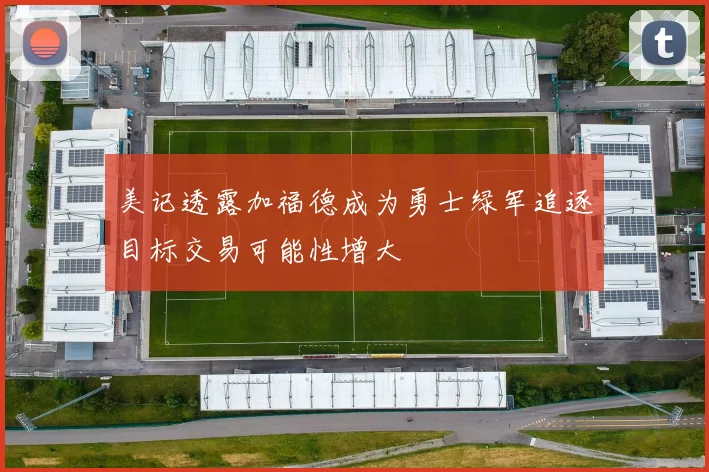 美记透露加福德成为勇士绿军追逐目标交易可能性增大