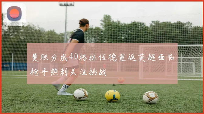 曼联分成40格林伍德重返英超面临枪手热刺关注挑战