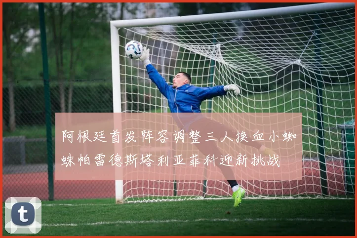 阿根廷首发阵容调整三人换血小蜘蛛帕雷德斯塔利亚菲科迎新挑战