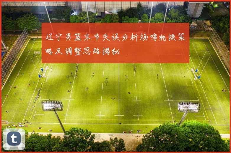 辽宁男篮末节失误分析杨鸣轮换策略及调整思路揭秘