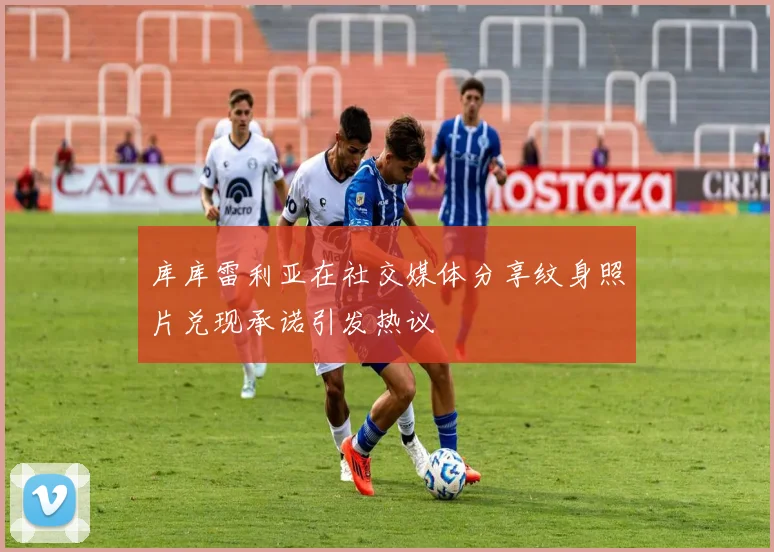 库库雷利亚在社交媒体分享纹身照片兑现承诺引发热议