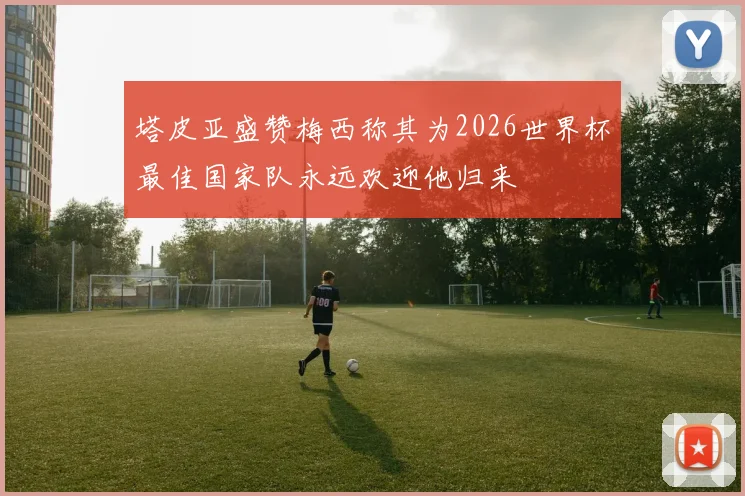 塔皮亚盛赞梅西称其为2026世界杯最佳国家队永远欢迎他归来